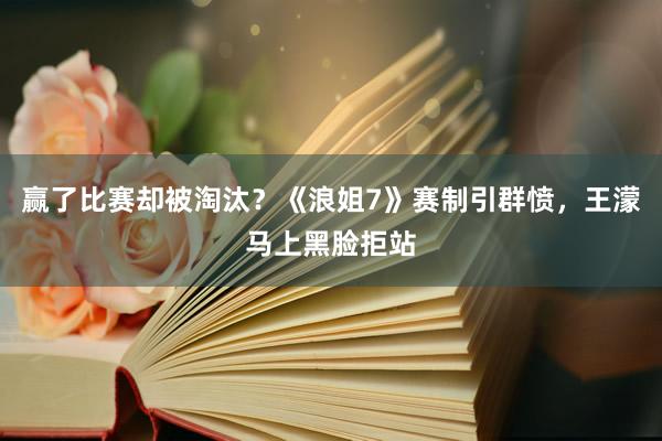 赢了比赛却被淘汰？《浪姐7》赛制引群愤，王濛马上黑脸拒站