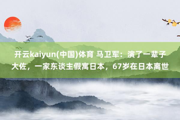 开云kaiyun(中国)体育 马卫军：演了一辈子大佐，一家东谈主假寓日本，67岁在日本离世