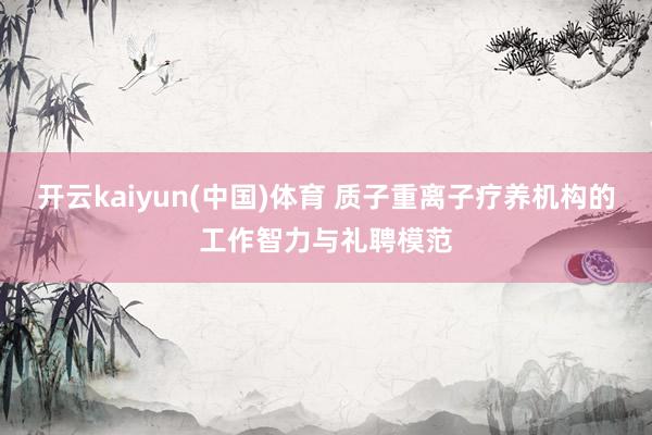 开云kaiyun(中国)体育 质子重离子疗养机构的工作智力与礼聘模范