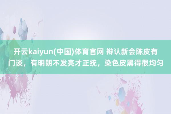 开云kaiyun(中国)体育官网 辩认新会陈皮有门谈，有明朗不发亮才正统，染色皮黑得很均匀