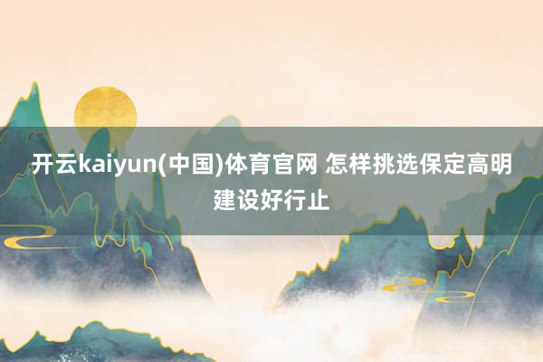 开云kaiyun(中国)体育官网 怎样挑选保定高明建设好行止