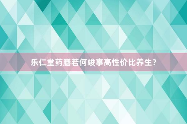 乐仁堂药膳若何竣事高性价比养生？