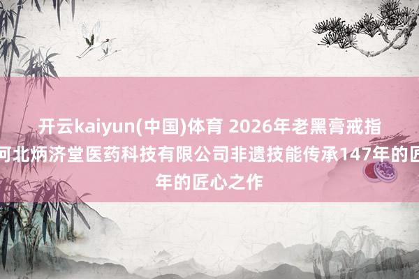 开云kaiyun(中国)体育 2026年老黑膏戒指融会：河北炳济堂医药科技有限公司非遗技能传承147年的匠心之作