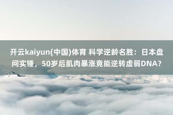 开云kaiyun(中国)体育 科学逆龄名胜：日本盘问实锤，50岁后肌肉暴涨竟能逆转虚弱DNA？