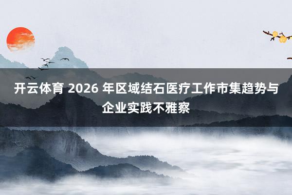 开云体育 2026 年区域结石医疗工作市集趋势与企业实践不雅察