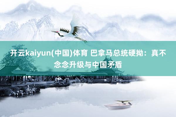 开云kaiyun(中国)体育 巴拿马总统硬拗：真不念念升级与中国矛盾