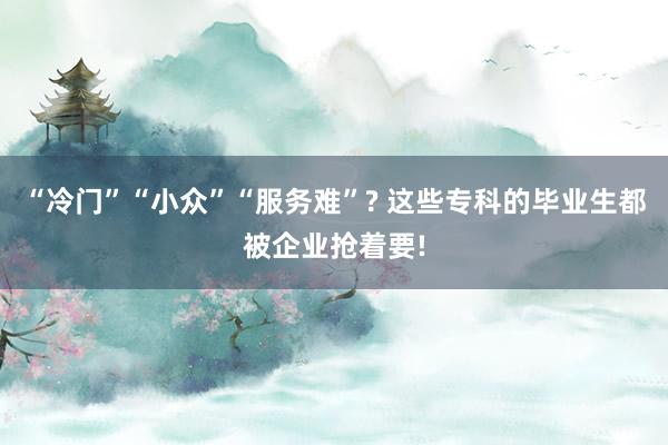 “冷门”“小众”“服务难”? 这些专科的毕业生都被企业抢着要!