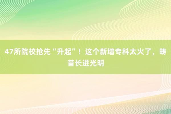 47所院校抢先“升起”！这个新增专科太火了，畴昔长进光明