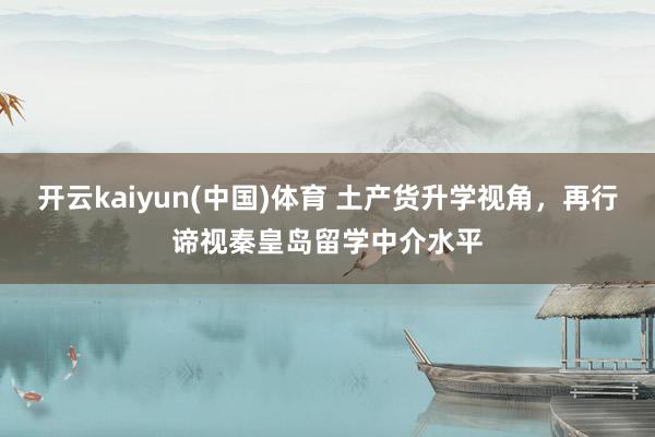 开云kaiyun(中国)体育 土产货升学视角，再行谛视秦皇岛留学中介水平