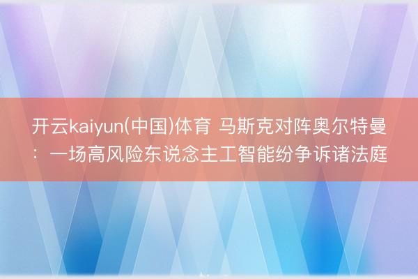 开云kaiyun(中国)体育 马斯克对阵奥尔特曼：一场高风险东说念主工智能纷争诉诸法庭