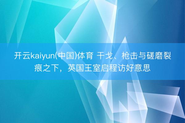开云kaiyun(中国)体育 干戈、枪击与磋磨裂痕之下，英国王室启程访好意思