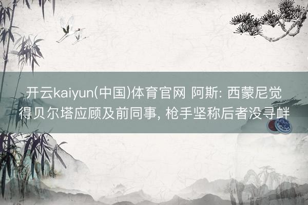 开云kaiyun(中国)体育官网 阿斯: 西蒙尼觉得贝尔塔应顾及前同事， 枪手坚称后者没寻衅