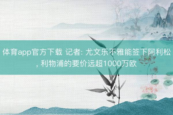 体育app官方下载 记者: 尤文乐不雅能签下阿利松， 利物浦的要价远超1000万欧