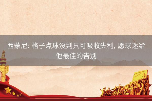 西蒙尼: 格子点球没判只可吸收失利， 愿球迷给他最佳的告别