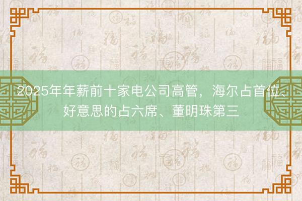 2025年年薪前十家电公司高管，海尔占首位、好意思的占六席、董明珠第三