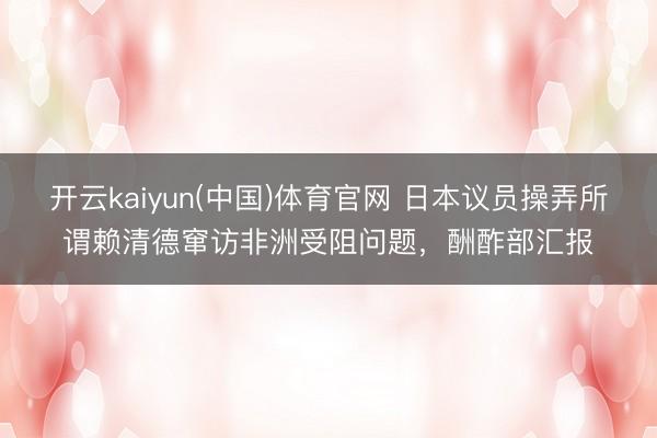 开云kaiyun(中国)体育官网 日本议员操弄所谓赖清德窜访非洲受阻问题，酬酢部汇报
