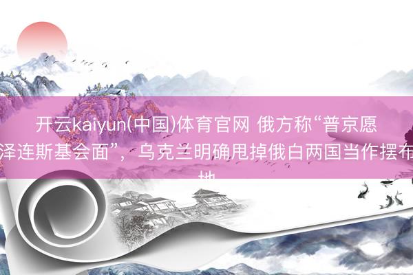 开云kaiyun(中国)体育官网 俄方称“普京愿与泽连斯基会面”，乌克兰明确甩掉俄白两国当作摆布地