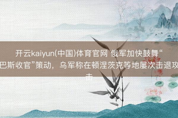 开云kaiyun(中国)体育官网 俄军加快鼓舞“顿巴斯收官”策动，乌军称在顿涅茨克等地屡次击退攻击