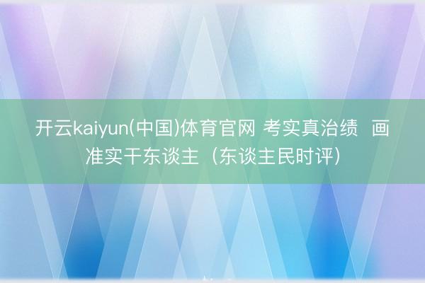 开云kaiyun(中国)体育官网 考实真治绩  画准实干东谈主（东谈主民时评）