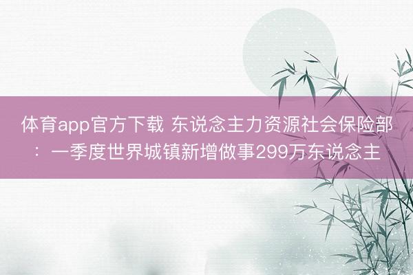 体育app官方下载 东说念主力资源社会保险部：一季度世界城镇新增做事299万东说念主