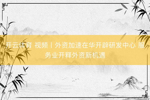 开云体育 视频丨外资加速在华开辟研发中心 服务业开释外资新机遇