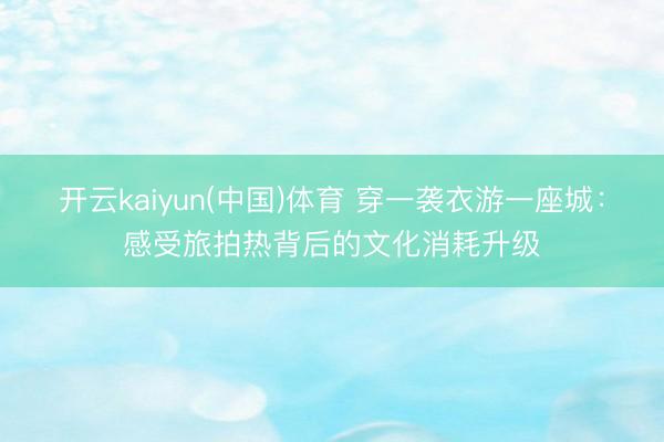 开云kaiyun(中国)体育 穿一袭衣游一座城：感受旅拍热背后的文化消耗升级