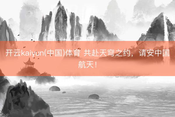 开云kaiyun(中国)体育 共赴天穹之约，请安中国航天！