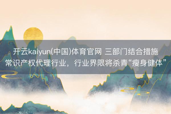开云kaiyun(中国)体育官网 三部门结合措施常识产权代理行业，行业界限将杀青“瘦身健体”