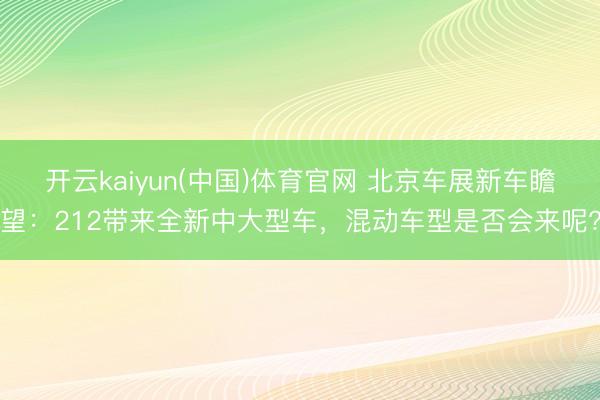 开云kaiyun(中国)体育官网 北京车展新车瞻望：212带来全新中大型车，混动车型是否会来呢?