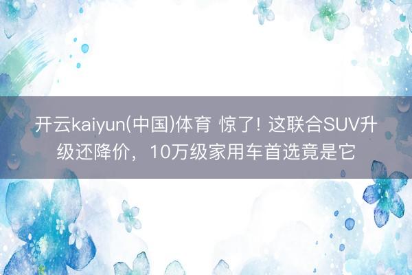 开云kaiyun(中国)体育 惊了! 这联合SUV升级还降价，10万级家用车首选竟是它